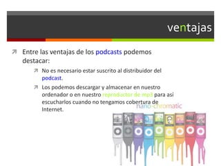 ventajas
 Entre las ventajas de los podcasts podemos
destacar:
 No es necesario estar suscrito al distribuidor del
podcast.
 Los podemos descargar y almacenar en nuestro
ordenador o en nuestro reproductor de mp3 para así
escucharlos cuando no tengamos cobertura de
Internet.
 