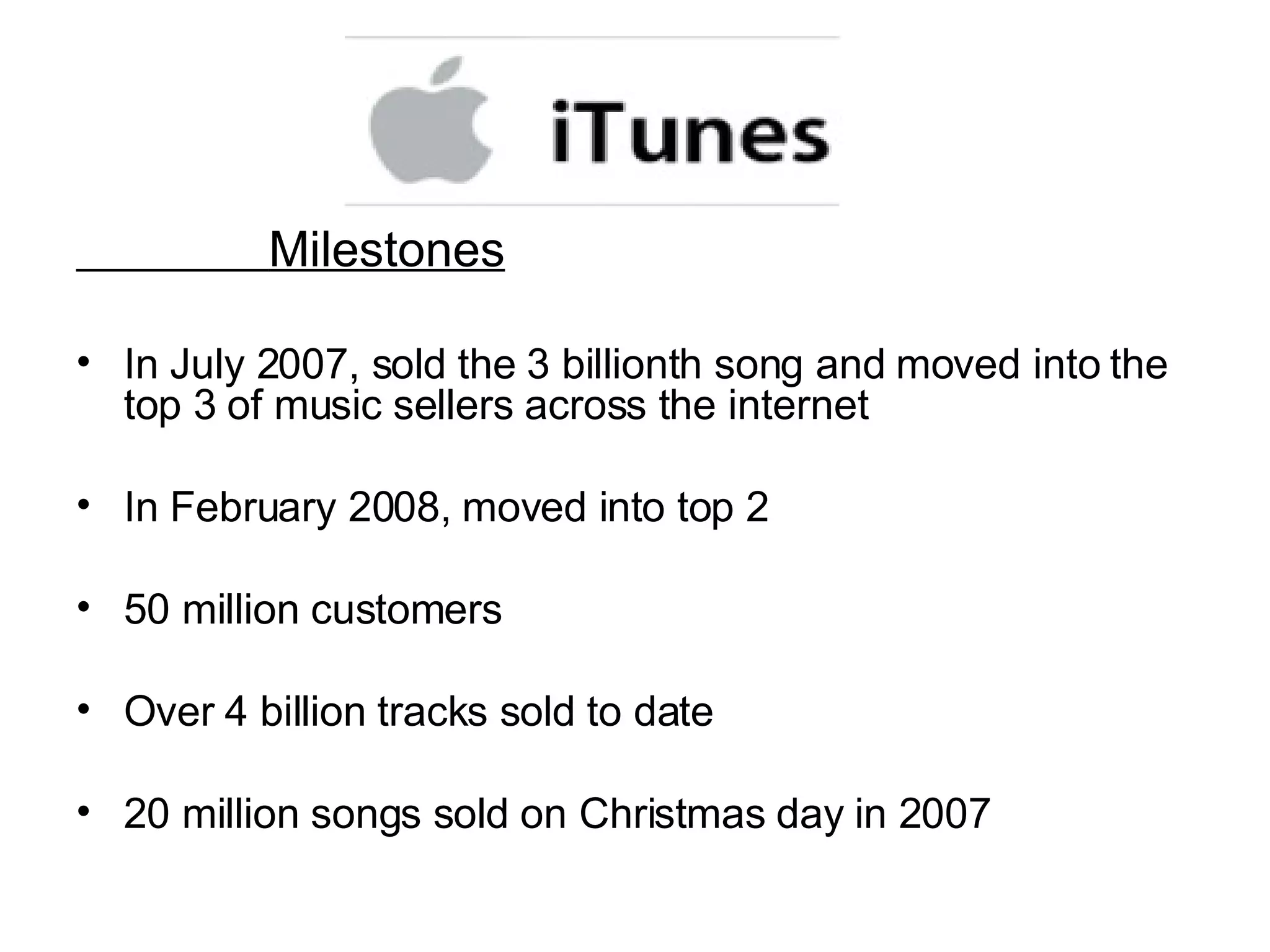 Milestones In July 2007, sold the 3 billionth song and moved into the top 3 of music sellers across the internet In February 2008, moved into top 2  50 million customers Over 4 billion tracks sold to date 20 million songs sold on Christmas day in 2007 