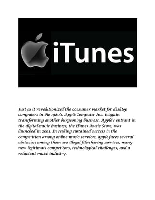 Just as it revolutionized the consumer market for desktop
computers in the 1980’s, Apple Computer Inc. is again
transforming another burgeoning business. Apple’s entrant in
the digital-music business, the iTunes Music Store, was
launched in 2003. In seeking sustained success in the
competition among online music services, apple faces several
obstacles; among them are illegal file-sharing services, many
new legitimate competitors, technological challenges, and a
reluctant music industry.
 