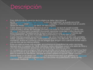    Para disfrutar de los servicios de la página se debe descargar el
    lector multimedia Adobe Flash Player, y una vez registrado, se puede escuchar
    distintas radios, crear listas de reproducción, carpetas y toda la música que el usuario
    desee en modo streaming, es decir, sin descargarla.
   Cabe destacar que Deezer se incluye en la web 2.0, ya que el usuario puede
    comunicarse a través de mensajes privados con toda la comunidad, y cuenta con
    un blog y un foro para comentar y compartir opiniones musicales u otros asuntos en
    esta comunidad. Paralelamente, la comunidad forma una red social a través del
    compartimiento de gustos musicales, los comentarios y la ficha del usuario.
   Cada miembro puede escuchar los playlists de otros inscritos en el sitio web, ponerles
    notas, copiarlos o hacerse fan, como para los artistas y los álbumes. Se puede en todo
    momento, entrar en contacto con los amigos que tengan una cuenta en el sitio web o
    con los fans de los mismos artistas.
   Entre sus aplicaciones más sociales, encontramos la posibilidad de subir canciones
    siempre que no superen los 10MB. Asimismo, estas canciones pasan una serie de filtros y
    una vez comprobadas aparecen en las listas de los distintos usuarios.
   La navegación por la página Web es muy sencilla con lo que el usuario tiene muy fácil
    acceso a todo lo que quiera buscar. En caso de que el usuario busque una canción y
    ésta no esté en los servidores, siempre se podrá apretar la opción “pedir canción”.
   Deezer tiene un acuerdo con SACEM, una entidad francesa que gestiona los derechos
    de autor para compartir ingresos con las canciones vía publicidad o venta de las
    canciones mediante Itunes o Amazon.
 