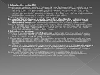 1. De los dispositivos móviles al PC.
Se confirman los cambios ya previstos en la interfaz: Windows 8 está construido a partir de lo que se está
       imponiendo en los dispositivos móviles. La interfaz, con un estilo llamado „Metro‟, que se utiliza
       mediante toques y que presenta la información importante de manera simple. La exploración
       rápida y fluida con estos toques, traerá facilidades al manejar ventanas y aplicaciones de esta
       manera. También permitirá tener notificaciones de aplicaciones y de correo electrónico cuando el
       equipo está en reposo, como ocurre hoy en smartphones y tablets.
(Vea las primeras imágenes de Windows 8 en nuestra galería).
Con pequeños ‘tiles’ o baldosas en la pantalla (muy similares a los widgets) se pueden manejar las
       aplicaciones estilo Metro –hechas especialmente para Windows 8–, que al ampliarlas pueden
       ocupar toda la pantalla, para así aprovechar el espacio, como sucede en Mac OS X Lion.
Además, Windows 8 adopta todas las características de un sistema operativo táctil, con la mira puesta
       en el mercado de los tablets. Aunque genera cierta inquietud si un sistema operativo basado en lo
       táctil será lo apropiado para un computador de escritorio o un portátil, Microsoft asegura que
       funcionará adecuadamente con teclado y mouse.
2. Aplicaciones más ‘sociables’.
En Windows 8, las aplicaciones pueden trabajar juntas, se comunican entre sí. Por ejemplo, el usuario
       puede seleccionar y enviar por correo electrónico fotografías provenientes de distintos lugares y
       servicios, como Facebook, Flickr o el disco duro.
El sistema maneja un nuevo concepto, „Charms‟, con los que se pueden configurar acciones o ajustes
       comunes para varias aplicaciones, como hacer búsquedas, compartir a distintas redes sociales o
       enviar mensajes de correo Los „charms‟ se activan moviendo el cursor hacia un extremo de la
       pantalla
La multitarea no es algo nuevo en los computadores, pero ahora está más a la vista: dos aplicaciones se
       pueden ejecutar enfrente de la pantalla, por lo que el usuario ver simultáneamente lo que estas
       hacen. Y no necesariamente deben ocupar la mitad de la pantalla: el usuario podrá escoger el
       ancho que ocupará cada una.
Durante la conferencia de apertura de BUILD se demostraron características del sistema con
       aplicaciones realizadas por estudiantes en menos de 10 semanas, con las cuales se pretendía
       mostrar que el desarrollo de software será muy sencillo para el nuevo sistema.
 