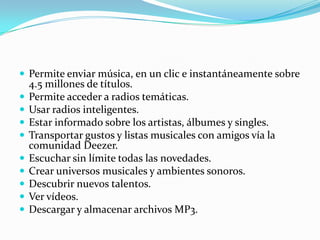  Permite enviar música, en un clic e instantáneamente sobre
    4.5 millones de títulos.
   Permite acceder a radios temáticas.
   Usar radios inteligentes.
   Estar informado sobre los artistas, álbumes y singles.
   Transportar gustos y listas musicales con amigos vía la
    comunidad Deezer.
   Escuchar sin límite todas las novedades.
   Crear universos musicales y ambientes sonoros.
   Descubrir nuevos talentos.
   Ver vídeos.
   Descargar y almacenar archivos MP3.
 