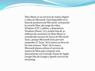 Xbox Music es un servicio de música digital
y vídeo de Microsoft. Está disponible en la
línea de productos de Microsoft, incluyendo
la consola Xbox 360 juego de vídeo,
Windows 8 PC y tablets, y dispositivos
Windows Phone, [2] y tendrá más de 30
millones de canciones [3] Xbox Music es
considerado sucesor de marca de Microsoft
Zune.; porque Microsoft tiene previsto
suspender el "Zune" de la marca en favor de
los más exitosos "Xbox" de la marca.
Microsoft planea utilizar el servicio de
música de Xbox para competir más
directamente con la tienda iTunes de Apple,
Google Play de Google y Spotify servicio de
streaming.
 