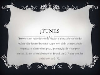 ¡TUNES
iTunes es un reproductor de medios y tienda de contenidos
multimedia desarrollado por Apple con el fin de reproducir,
  organizar y sincronizar ipods, iphones, ipads y comprar
música. Es un sistema basado en Sound Jam MP, una popular
                   aplicación de MP3.
 