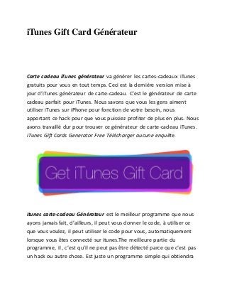 iTunes Gift Card Générateur 
Carte cadeau iTunes générateur va générer les cartes-cadeaux iTunes 
gratuits pour vous en tout temps. Ceci est la dernière version mise à 
jour d’iTunes générateur de carte-cadeau. C’est le générateur de carte 
cadeau parfait pour iTunes. Nous savons que vous les gens aiment 
utiliser iTunes sur iPhone pour fonction de votre besoin, nous 
apportant ce hack pour que vous puissiez profiter de plus en plus. Nous 
avons travaillé dur pour trouver ce générateur de carte-cadeau iTunes. 
iTunes Gift Cards Generator Free Télécharger aucune enquête. 
itunes carte-cadeau Générateur est le meilleur programme que nous 
ayons jamais fait, d’ailleurs, il peut vous donner le code, à utiliser ce 
que vous voulez, il peut utiliser le code pour vous, automatiquement 
lorsque vous êtes connecté sur itunes.The meilleure partie du 
programme, il , c’est qu’il ne peut pas être détecté parce que c’est pas 
un hack ou autre chose. Est juste un programme simple qui obtiendra 
 