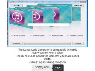 The Itunes Code Generator is compatible in nearly
every country world-wide
The iTunes Code Generator 2014 lets you make codes
worth:
-$10-$25-$50-$100-$250-$500
 