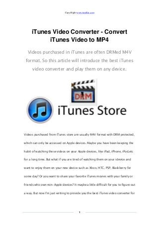 Copy Right www.imelfin.com 
1 
iTunes Video Converter - Convert iTunes Video to MP4 
Videos purchased in iTunes are often DRMed M4V format. So this article will introduce the best iTunes video converter and play them on any device. 
Videos purchased from iTunes store are usually M4V format with DRM protected, which can only be accessed on Apple devices. Maybe you have been keeping the habit of watching these videos on your Apple devices, like iPad, iPhone, iPod,etc for a long time. But what if you are tired of watching them on your idevice and want to enjoy them on your new device such as Xbox, HTC, PSP, Blackberry for some day? Or you want to share your favorite iTunes movies with your family or friends who own non-Apple devices? It maybe a little difficult for you to figure out a way. But now I'm just writing to provide you the best iTunes video converter for  