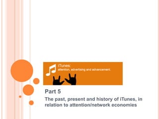 Part 5 The past, present and history of iTunes, in      relation to attention/network economies  