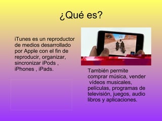 ¿Qué es? iTunes es un reproductor de medios desarrollado por Apple con el fin de reproducir, organizar, sincronizar iPods , iPhones , iPads.  También permite comprar música, vender  vídeos musicales, películas, programas de televisión, juegos, audio libros y aplicaciones. 