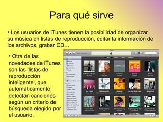 Para qué sirve Los usuarios de iTunes tienen la posibilidad de organizar su música en listas de reproducción, editar la información de los archivos, grabar CD… Otra de las novedades de iTunes son las 'listas de reproducción inteligente', que automáticamente detectan canciones según un criterio de búsqueda elegido por el usuario. 