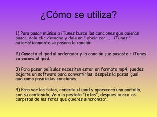 ¿Cómo se utiliza? 1) Para pasar música a iTunes busca las canciones que quieras pasar, dale clic derecho y dale en " abrir con . . . iTunes " automáticamente se pasara la canción. 2) Conecta el ipod al ordenador y la canción que pasaste a iTunes se pasara al ipod. 3) Para pasar películas necesitan estar en formato mp4, puedes bajarte un software para convertirlas, después la pasas igual que como pasate las canciones. 4) Para ver las fotos, conecta el ipod y aparecerá una pantalla, con su contenido. Ve a la pestaña “fotos”, despues busca las carpetas de las fotos que quieres sincronizar. 