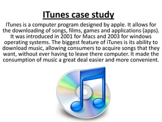 ITunes case study
 ITunes is a computer program designed by apple. It allows for
the downloading of songs, films, games and applications (apps).
   It was introduced in 2001 for Macs and 2003 for windows
 operating systems. The biggest feature of iTunes is its ability to
download music, allowing consumers to acquire songs that they
want, without ever having to leave there computer. It made the
consumption of music a great deal easier and more convenient.
 
