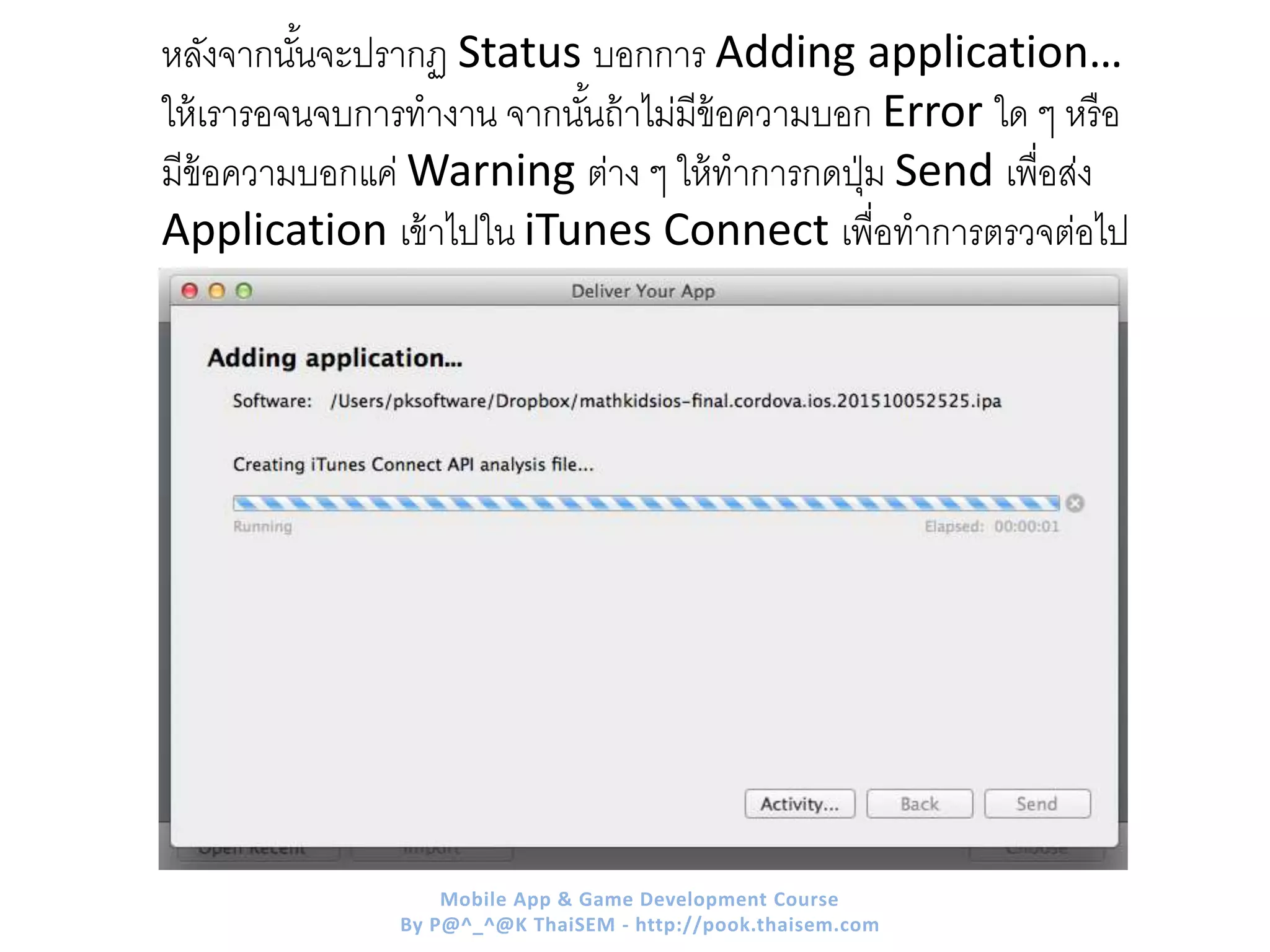 หลังจากนั้นจะปรากฏ Status บอกการ Adding application…
ให้เรารอจนจบการทางาน จากนั้นถ้าไม่มีข้อความบอก Error ใด ๆ หรือ
มีข้อความบอกแค่ Warning ต่าง ๆ ให้ทาการกดปุ่ม Send เพื่อส่ง
Application เข้าไปใน iTunes Connect เพื่อทาการตรวจต่อไป
Mobile App & Game Development Course
By P@^_^@K ThaiSEM - http://pook.thaisem.com
 