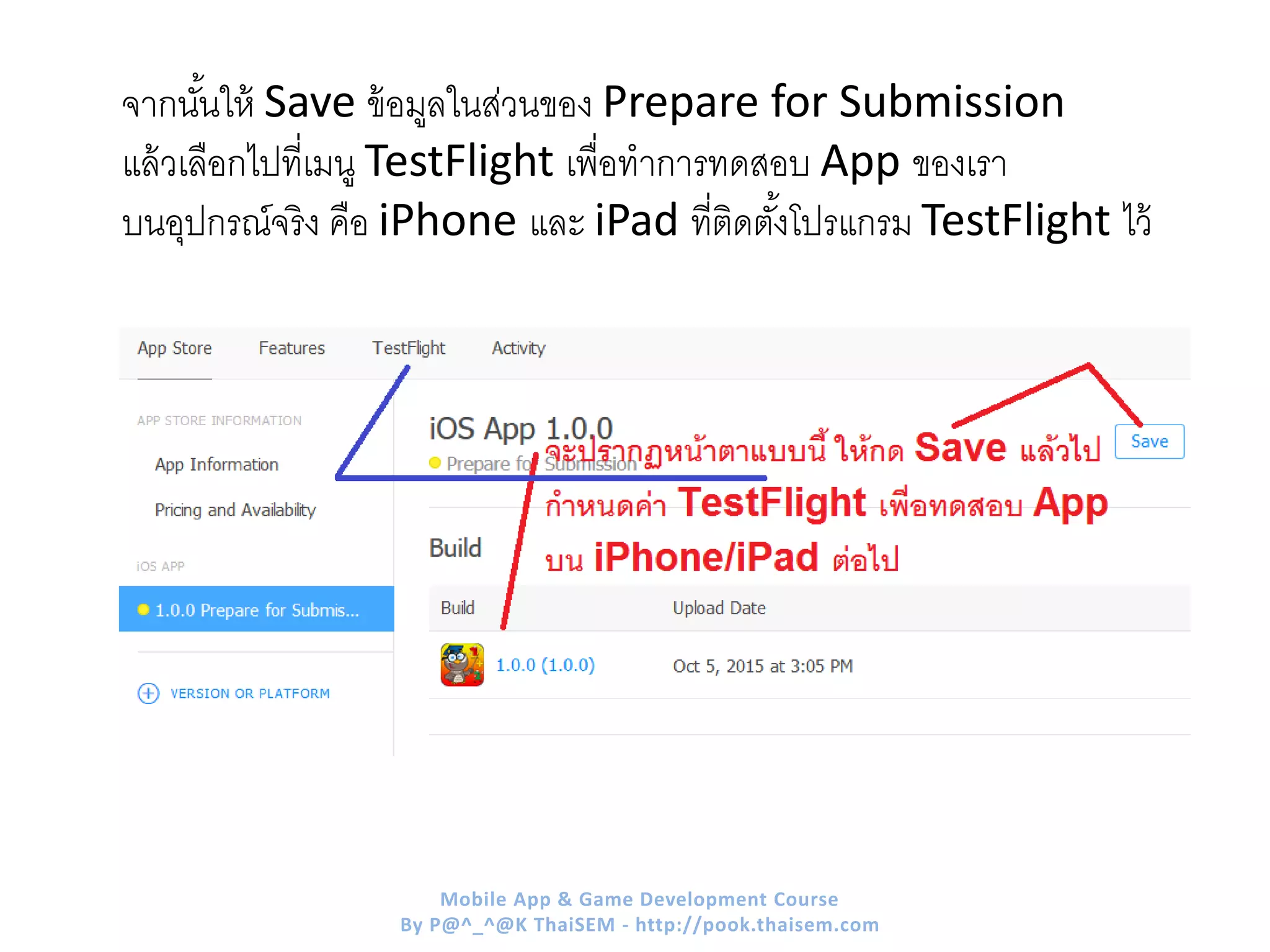 จากนั้นให้ Save ข้อมูลในส่วนของ Prepare for Submission
แล้วเลือกไปที่เมนู TestFlight เพื่อทาการทดสอบ App ของเรา
บนอุปกรณ์จริง คือ iPhone และ iPad ที่ติดตั้งโปรแกรม TestFlight ไว้
Mobile App & Game Development Course
By P@^_^@K ThaiSEM - http://pook.thaisem.com
 