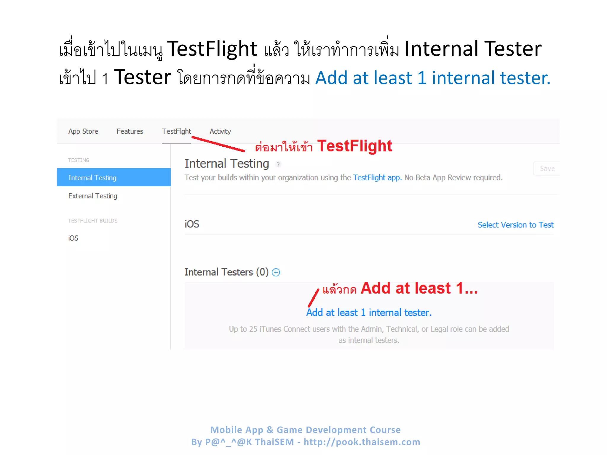 เมื่อเข้าไปในเมนู TestFlight แล้ว ให้เราทาการเพิ่ม Internal Tester
เข้าไป 1 Tester โดยการกดที่ข้อความ Add at least 1 internal tester.
Mobile App & Game Development Course
By P@^_^@K ThaiSEM - http://pook.thaisem.com
 