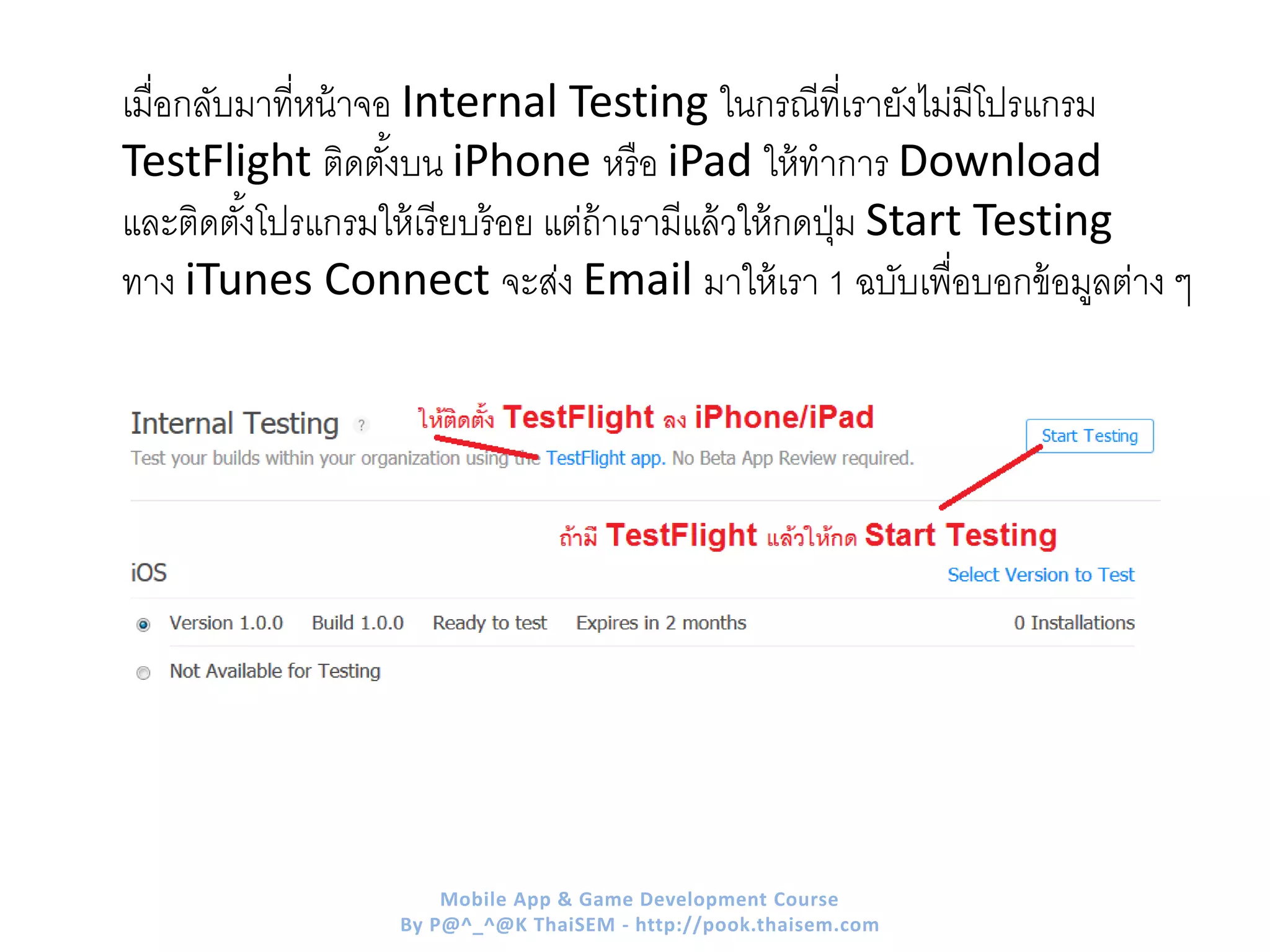 เมื่อกลับมาที่หน้าจอ Internal Testing ในกรณีที่เรายังไม่มีโปรแกรม
TestFlight ติดตั้งบน iPhone หรือ iPad ให้ทาการ Download
และติดตั้งโปรแกรมให้เรียบร้อย แต่ถ้าเรามีแล้วให้กดปุ่ม Start Testing
ทาง iTunes Connect จะส่ง Email มาให้เรา 1 ฉบับเพื่อบอกข้อมูลต่าง ๆ
Mobile App & Game Development Course
By P@^_^@K ThaiSEM - http://pook.thaisem.com
 