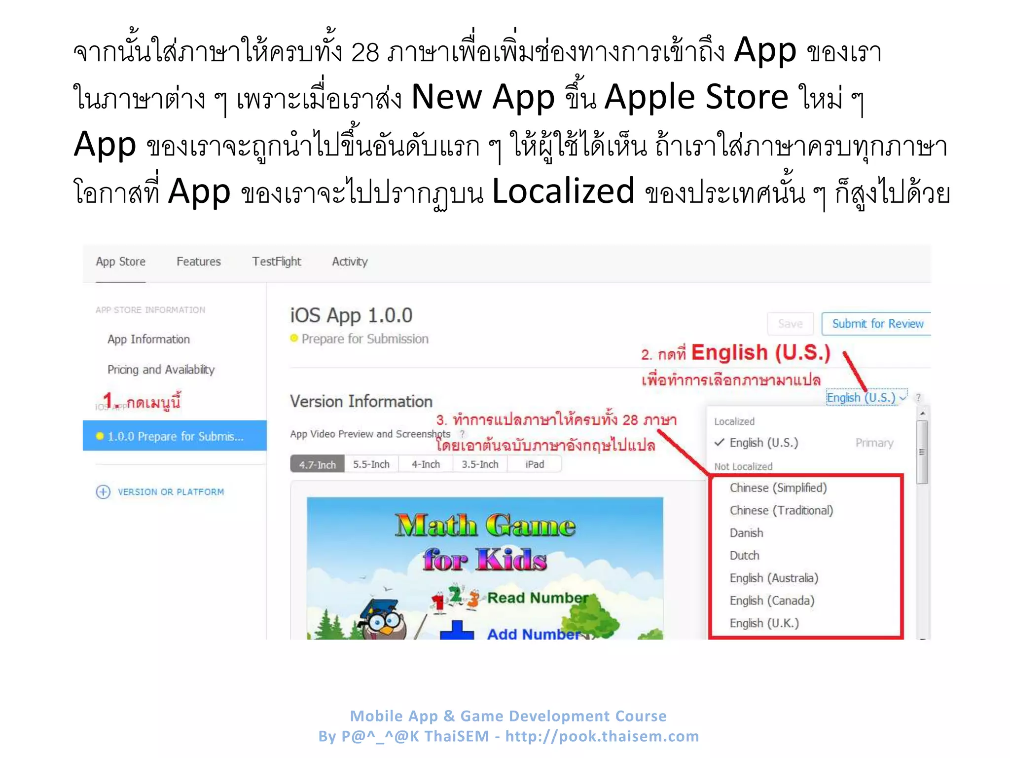 จากนั้นใส่ภาษาให้ครบทั้ง 28 ภาษาเพื่อเพิ่มช่องทางการเข้าถึง App ของเรา
ในภาษาต่าง ๆ เพราะเมื่อเราส่ง New App ขึ้น Apple Store ใหม่ ๆ
App ของเราจะถูกนาไปขึ้นอันดับแรก ๆ ให้ผู้ใช้ได้เห็น ถ้าเราใส่ภาษาครบทุกภาษา
โอกาสที่ App ของเราจะไปปรากฏบน Localized ของประเทศนั้น ๆ ก็สูงไปด้วย
Mobile App & Game Development Course
By P@^_^@K ThaiSEM - http://pook.thaisem.com
 