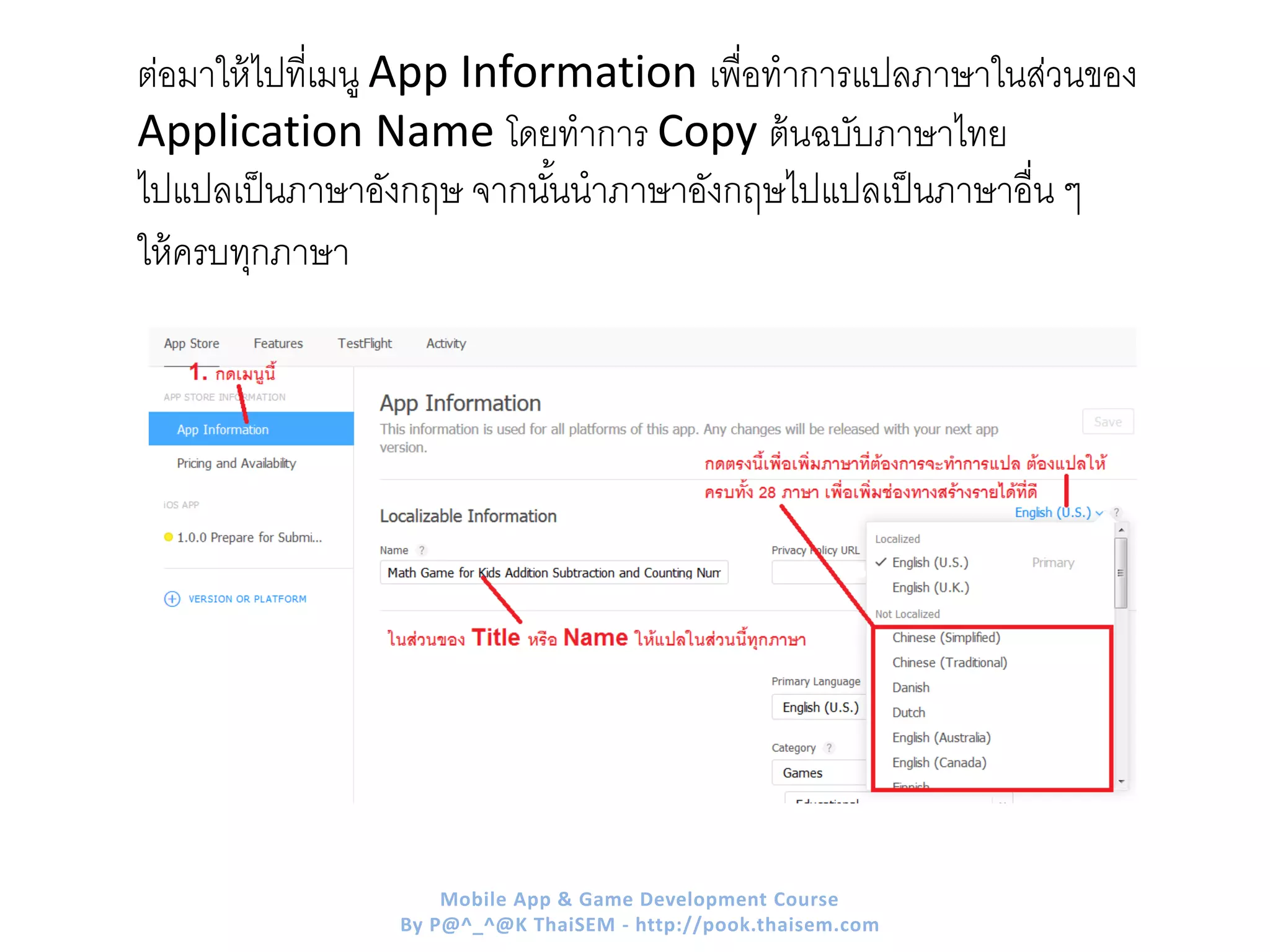 ต่อมาให้ไปที่เมนู App Information เพื่อทาการแปลภาษาในส่วนของ
Application Name โดยทาการ Copy ต้นฉบับภาษาไทย
ไปแปลเป็นภาษาอังกฤษ จากนั้นนาภาษาอังกฤษไปแปลเป็นภาษาอื่น ๆ
ให้ครบทุกภาษา
Mobile App & Game Development Course
By P@^_^@K ThaiSEM - http://pook.thaisem.com
 