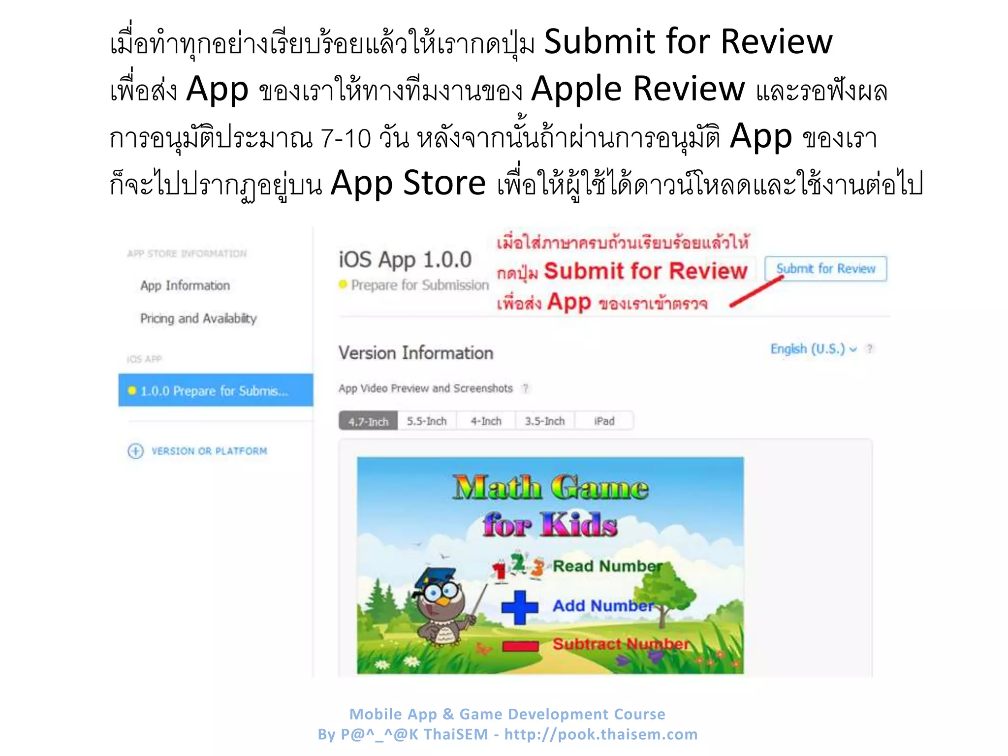 เมื่อทาทุกอย่างเรียบร้อยแล้วให้เรากดปุ่ม Submit for Review
เพื่อส่ง App ของเราให้ทางทีมงานของ Apple Review และรอฟังผล
การอนุมัติประมาณ 7-10 วัน หลังจากนั้นถ้าผ่านการอนุมัติ App ของเรา
ก็จะไปปรากฏอยู่บน App Store เพื่อให้ผู้ใช้ได้ดาวน์โหลดและใช้งานต่อไป
Mobile App & Game Development Course
By P@^_^@K ThaiSEM - http://pook.thaisem.com
 