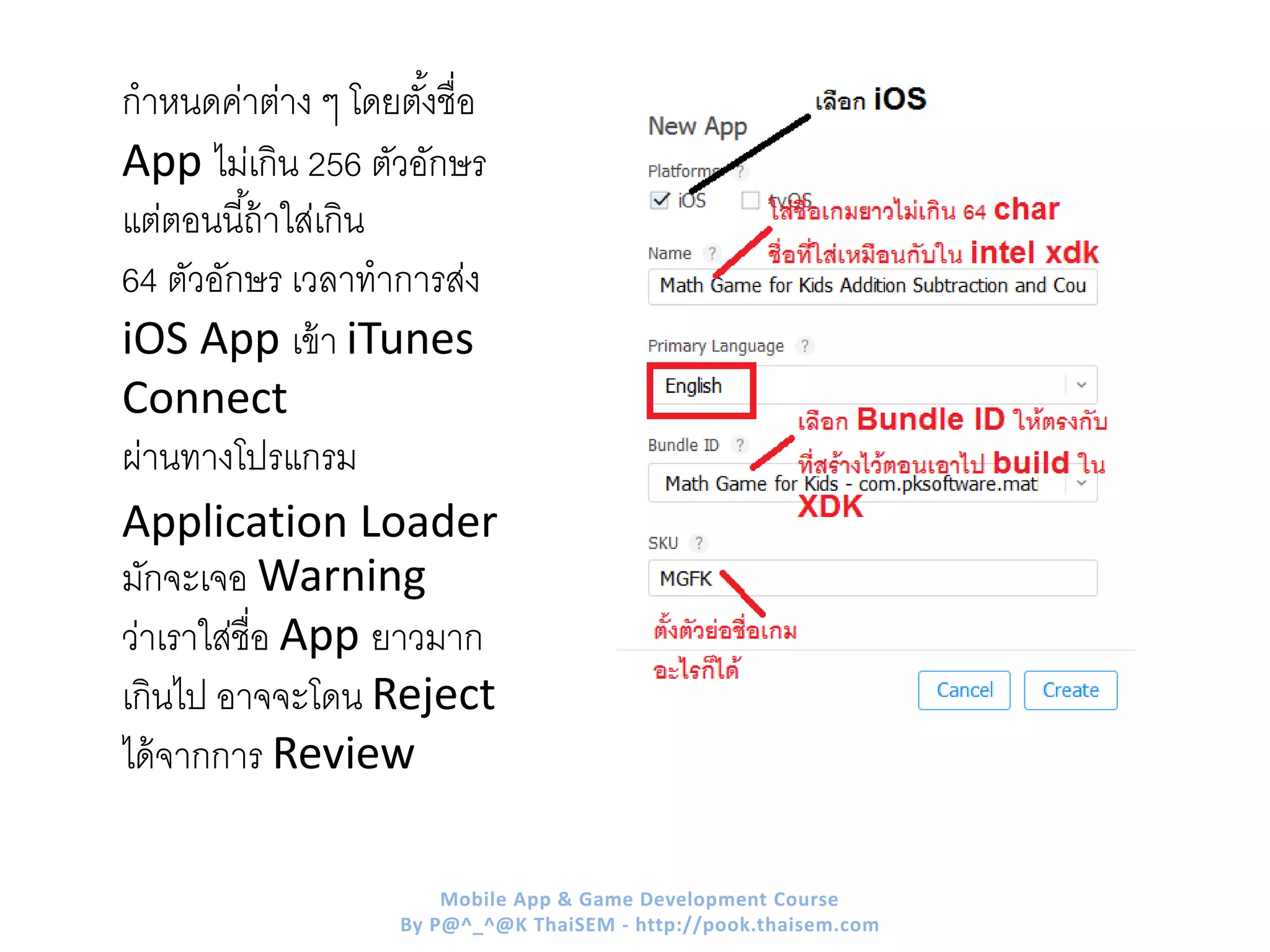 กาหนดค่าต่าง ๆ โดยตั้งชื่อ
App ไม่เกิน 256 ตัวอักษร
แต่ตอนนี้ถ้าใส่เกิน
64 ตัวอักษร เวลาทาการส่ง
iOS App เข้า iTunes
Connect
ผ่านทางโปรแกรม
Application Loader
มักจะเจอ Warning
ว่าเราใส่ชื่อ App ยาวมาก
เกินไป อาจจะโดน Reject
ได้จากการ Review
Mobile App & Game Development Course
By P@^_^@K ThaiSEM - http://pook.thaisem.com
 