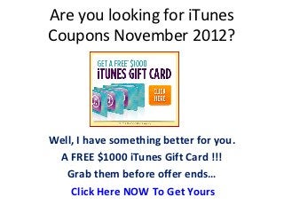 Are you looking for iTunes
Coupons November 2012?




Well, I have something better for you.
 A FREE $1000 iTunes Gift Card !!!
   Grab them before offer ends…
    Click Here NOW To Get Yours
 