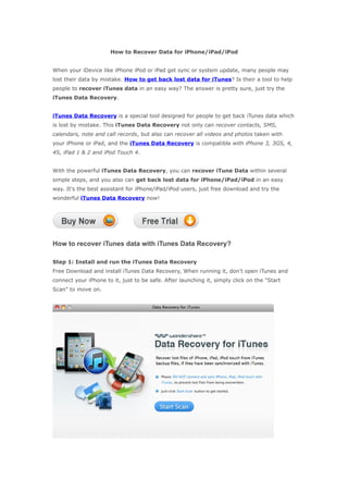 How to Recover Data for iPhone/iPad/iPod


When your iDevice like iPhone iPod or iPad get sync or system update, many people may
lost their data by mistake. How to get back lost data for iTunes? Is their a tool to help
people to recover iTunes data in an easy way? The answer is pretty sure, just try the
iTunes Data Recovery.


iTunes Data Recovery is a special tool designed for people to get back iTunes data which
is lost by mistake. This iTunes Data Recovery not only can recover contacts, SMS,
calendars, note and call records, but also can recover all videos and photos taken with
your iPhone or iPad, and the iTunes Data Recovery is compatible with iPhone 3, 3GS, 4,
4S, iPad 1 & 2 and iPod Touch 4.


With the powerful iTunes Data Recovery, you can recover iTune Data within several
simple steps, and you also can get back lost data for iPhone/iPad/iPod in an easy
way. It's the best assistant for iPhone/iPad/iPod users, just free download and try the
wonderful iTunes Data Recovery now!




How to recover iTunes data with iTunes Data Recovery?

Step 1: Install and run the iTunes Data Recovery
Free Download and install iTunes Data Recovery, When running it, don't open iTunes and
connect your iPhone to it, just to be safe. After launching it, simply click on the "Start
Scan" to move on.
 