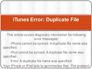 This article covers diagnostic information for following
error messages:
iPhone cannot be synced. A duplicate file name was
specified.
iPod cannot be synced. A duplicate file name was
specified.
Error: A duplicate file name was specified
Your iPhone or iPod fails to synchronize files. The problem
iTunes Error: Duplicate File
 
