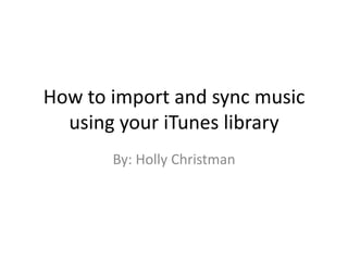 How to import and sync music using your iTunes library By: Holly Christman 