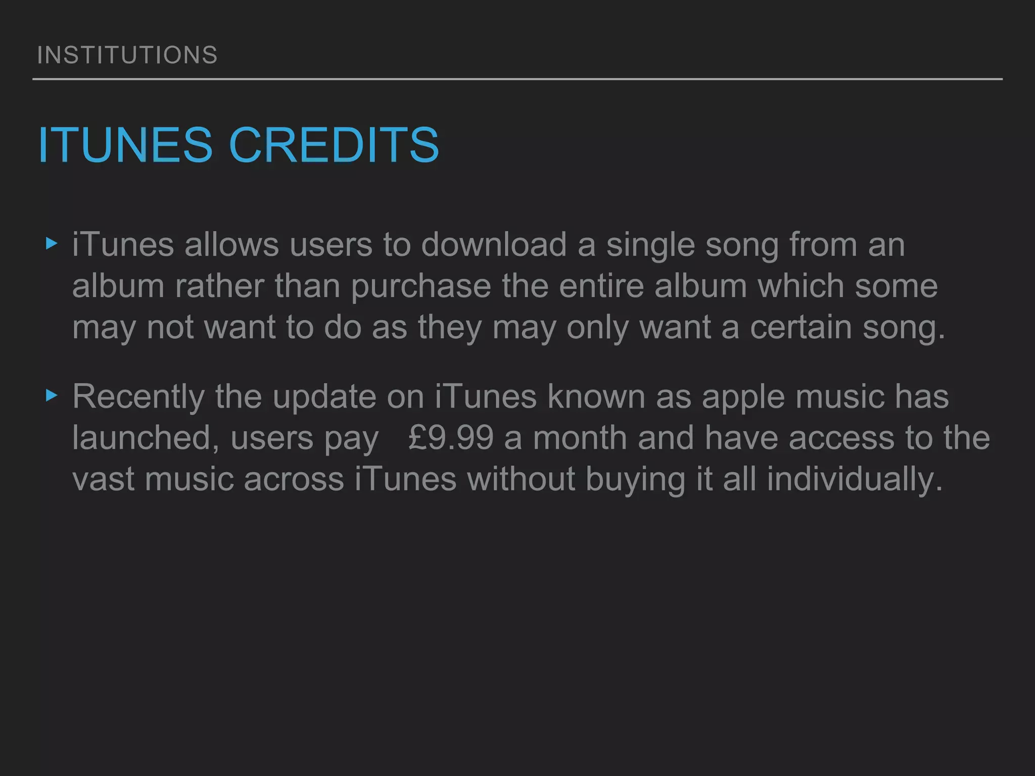 INSTITUTIONS
ITUNES CREDITS
▸iTunes allows users to download a single song from an
album rather than purchase the entire album which some
may not want to do as they may only want a certain song.
▸Recently the update on iTunes known as apple music has
launched, users pay £9.99 a month and have access to the
vast music across iTunes without buying it all individually.
 