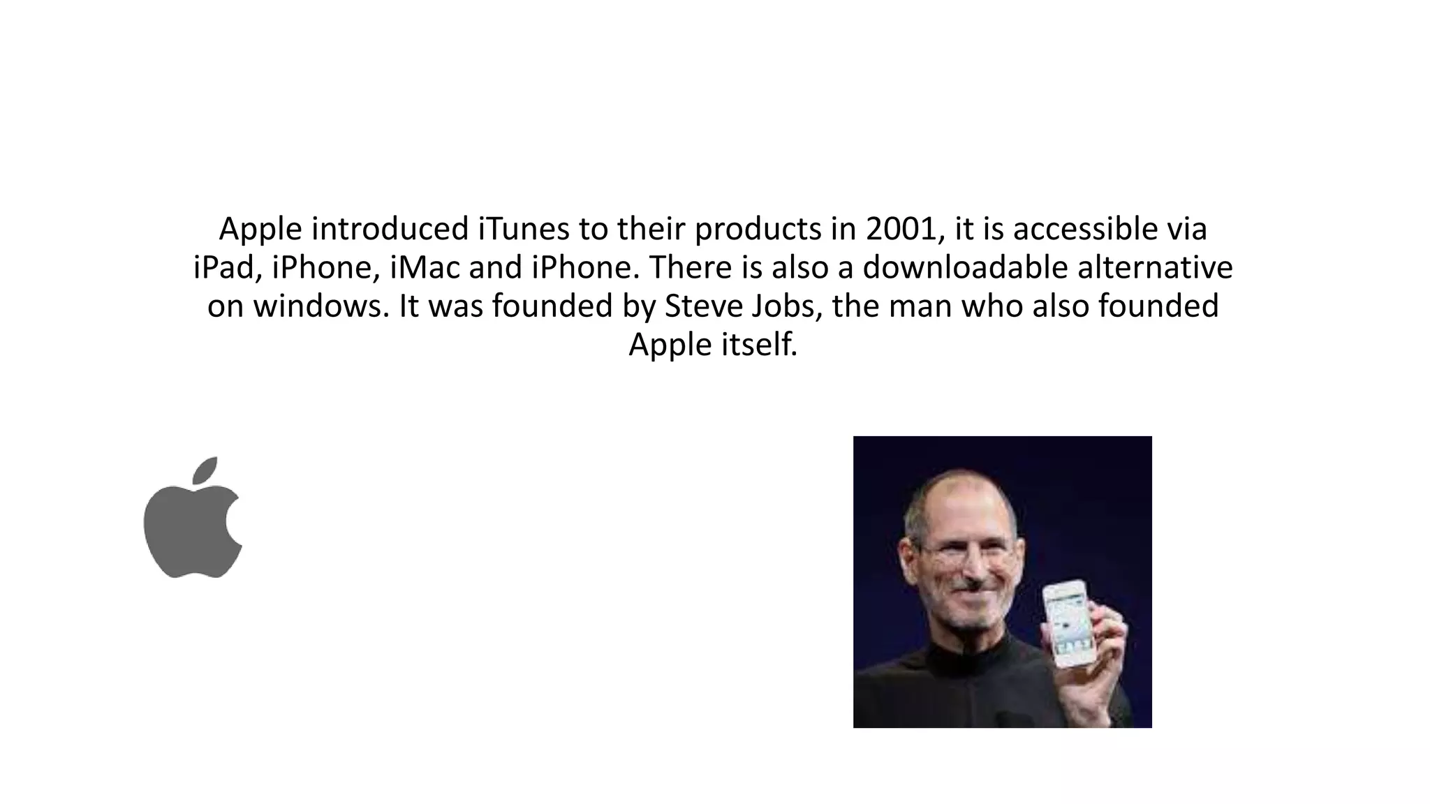 Apple introduced iTunes to their products in 2001, it is accessible via
iPad, iPhone, iMac and iPhone. There is also a downloadable alternative
on windows. It was founded by Steve Jobs, the man who also founded
Apple itself.
 