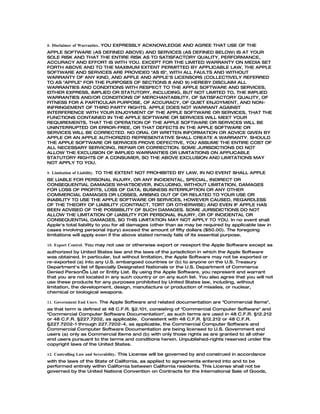 8. Disclaimer of Warranties. YOU EXPRESSLY ACKNOWLEDGE AND AGREE THAT USE OF THE
APPLE SOFTWARE (AS DEFINED ABOVE) AND SERVICES (AS DEFINED BELOW) IS AT YOUR
SOLE RISK AND THAT THE ENTIRE RISK AS TO SATISFACTORY QUALITY, PERFORMANCE,
ACCURACY AND EFFORT IS WITH YOU. EXCEPT FOR THE LIMITED WARRANTY ON MEDIA SET
FORTH ABOVE AND TO THE MAXIMUM EXTENT PERMITTED BY APPLICABLE LAW, THE APPLE
SOFTWARE AND SERVICES ARE PROVIDED "AS IS", WITH ALL FAULTS AND WITHOUT
WARRANTY OF ANY KIND, AND APPLE AND APPLE'S LICENSORS (COLLECTIVELY REFERRED
TO AS "APPLE" FOR THE PURPOSES OF SECTIONS 8 AND 9) HEREBY DISCLAIM ALL
WARRANTIES AND CONDITIONS WITH RESPECT TO THE APPLE SOFTWARE AND SERVICES,
EITHER EXPRESS, IMPLIED OR STATUTORY, INCLUDING, BUT NOT LIMITED TO, THE IMPLIED
WARRANTIES AND/OR CONDITIONS OF MERCHANTABILITY, OF SATISFACTORY QUALITY, OF
FITNESS FOR A PARTICULAR PURPOSE, OF ACCURACY, OF QUIET ENJOYMENT, AND NON-
INFRINGEMENT OF THIRD PARTY RIGHTS. APPLE DOES NOT WARRANT AGAINST
INTERFERENCE WITH YOUR ENJOYMENT OF THE APPLE SOFTWARE OR SERVICES, THAT THE
FUNCTIONS CONTAINED IN THE APPLE SOFTWARE OR SERVICES WILL MEET YOUR
REQUIREMENTS, THAT THE OPERATION OF THE APPLE SOFTWARE OR SERVICES WILL BE
UNINTERRUPTED OR ERROR-FREE, OR THAT DEFECTS IN THE APPLE SOFTWARE OR
SERVICES WILL BE CORRECTED. NO ORAL OR WRITTEN INFORMATION OR ADVICE GIVEN BY
APPLE OR AN APPLE AUTHORIZED REPRESENTATIVE SHALL CREATE A WARRANTY. SHOULD
THE APPLE SOFTWARE OR SERVICES PROVE DEFECTIVE, YOU ASSUME THE ENTIRE COST OF
ALL NECESSARY SERVICING, REPAIR OR CORRECTION. SOME JURISDICTIONS DO NOT
ALLOW THE EXCLUSION OF IMPLIED WARRANTIES OR LIMITATIONS ON APPLICABLE
STATUTORY RIGHTS OF A CONSUMER, SO THE ABOVE EXCLUSION AND LIMITATIONS MAY
NOT APPLY TO YOU.

9. Limitation of Liability. TO THE EXTENT NOT PROHIBITED BY LAW, IN NO EVENT SHALL APPLE
BE LIABLE FOR PERSONAL INJURY, OR ANY INCIDENTAL, SPECIAL, INDIRECT OR
CONSEQUENTIAL DAMAGES WHATSOEVER, INCLUDING, WITHOUT LIMITATION, DAMAGES
FOR LOSS OF PROFITS, LOSS OF DATA, BUSINESS INTERRUPTION OR ANY OTHER
COMMERCIAL DAMAGES OR LOSSES, ARISING OUT OF OR RELATED TO YOUR USE OR
INABILITY TO USE THE APPLE SOFTWARE OR SERVICES, HOWEVER CAUSED, REGARDLESS
OF THE THEORY OF LIABILITY (CONTRACT, TORT OR OTHERWISE) AND EVEN IF APPLE HAS
BEEN ADVISED OF THE POSSIBILITY OF SUCH DAMAGES. SOME JURISDICTIONS DO NOT
ALLOW THE LIMITATION OF LIABILITY FOR PERSONAL INJURY, OR OF INCIDENTAL OR
CONSEQUENTIAL DAMAGES, SO THIS LIMITATION MAY NOT APPLY TO YOU. In no event shall
Apple's total liability to you for all damages (other than as may be required by applicable law in
cases involving personal injury) exceed the amount of fifty dollars ($50.00). The foregoing
limitations will apply even if the above stated remedy fails of its essential purpose.

10. Export Control. You may not use or otherwise export or reexport the Apple Software except as
authorized by United States law and the laws of the jurisdiction in which the Apple Software
was obtained. In particular, but without limitation, the Apple Software may not be exported or
re-exported (a) into any U.S. embargoed countries or (b) to anyone on the U.S. Treasury
Department's list of Specially Designated Nationals or the U.S. Department of Commerce
Denied Person’s List or Entity List. By using the Apple Software, you represent and warrant
that you are not located in any such country or on any such list. You also agree that you will not
use these products for any purposes prohibited by United States law, including, without
limitation, the development, design, manufacture or production of missiles, or nuclear,
chemical or biological weapons.

11. Government End Users. The Apple Software and related documentation are "Commercial Items",
as that term is defined at 48 C.F.R. §2.101, consisting of "Commercial Computer Software" and
"Commercial Computer Software Documentation", as such terms are used in 48 C.F.R. §12.212
or 48 C.F.R. §227.7202, as applicable. Consistent with 48 C.F.R. §12.212 or 48 C.F.R.
§227.7202-1 through 227.7202-4, as applicable, the Commercial Computer Software and
Commercial Computer Software Documentation are being licensed to U.S. Government end
users (a) only as Commercial Items and (b) with only those rights as are granted to all other
end users pursuant to the terms and conditions herein. Unpublished-rights reserved under the
copyright laws of the United States.

12. Controlling Law and Severability. This License will be governed by and construed in accordance
with the laws of the State of California, as applied to agreements entered into and to be
performed entirely within California between California residents. This License shall not be
governed by the United Nations Convention on Contracts for the International Sale of Goods,
 