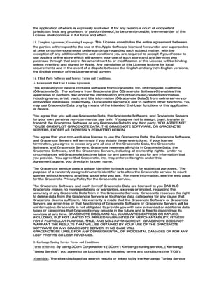 the application of which is expressly excluded. If for any reason a court of competent
jurisdiction finds any provision, or portion thereof, to be unenforceable, the remainder of this
License shall continue in full force and effect.

13. Complete Agreement; Governing Language. This License constitutes the entire agreement between
the parties with respect to the use of the Apple Software licensed hereunder and supersedes
all prior or contemporaneous understandings regarding such subject matter, with the
exception of any additional terms and conditions you are required to accept if you choose to
use Apple's online store which will govern your use of such store and any Services you
purchase through that store. No amendment to or modification of this License will be binding
unless in writing and signed by Apple. Any translation of this License is done for local
requirements and in the event of a dispute between the English and any non-English versions,
the English version of this License shall govern.

14. Third Party Software and Service Terms and Conditions.
A. Gracenote® End User License Agreement
This application or device contains software from Gracenote, Inc. of Emeryville, California
(“Gracenote”). The software from Gracenote (the “Gracenote Software”) enables this
application to perform disc and/or file identification and obtain music-related information,
including name, artist, track, and title information (“Gracenote Data”) from online servers or
embedded databases (collectively, “Gracenote Servers”) and to perform other functions. You
may use Gracenote Data only by means of the intended End-User functions of this application
or device.

You agree that you will use Gracenote Data, the Gracenote Software, and Gracenote Servers
for your own personal non-commercial use only. You agree not to assign, copy, transfer or
transmit the Gracenote Software or any Gracenote Data to any third party. YOU AGREE NOT
TO USE OR EXPLOIT GRACENOTE DATA, THE GRACENOTE SOFTWARE, OR GRACENOTE
SERVERS, EXCEPT AS EXPRESSLY PERMITTED HEREIN.

You agree that your non-exclusive license to use the Gracenote Data, the Gracenote Software,
and Gracenote Servers will terminate if you violate these restrictions. If your license
terminates, you agree to cease any and all use of the Gracenote Data, the Gracenote
Software, and Gracenote Servers. Gracenote reserves all rights in Gracenote Data, the
Gracenote Software, and the Gracenote Servers, including all ownership rights. Under no
circumstances will Gracenote become liable for any payment to you for any information that
you provide. You agree that Gracenote, Inc. may enforce its rights under this
Agreement against you directly in its own name.

The Gracenote service uses a unique identifier to track queries for statistical purposes. The
purpose of a randomly assigned numeric identifier is to allow the Gracenote service to count
queries without knowing anything about who you are. For more information, see the web page
for the Gracenote Privacy Policy for the Gracenote service.

The Gracenote Software and each item of Gracenote Data are licensed to you “AS IS.”
Gracenote makes no representations or warranties, express or implied, regarding the
accuracy of any Gracenote Data from in the Gracenote Servers. Gracenote reserves the right
to delete data from the Gracenote Servers or to change data categories for any cause that
Gracenote deems sufficient. No warranty is made that the Gracenote Software or Gracenote
Servers are error-free or that functioning of Gracenote Software or Gracenote Servers will be
uninterrupted. Gracenote is not obligated to provide you with new enhanced or additional data
types or categories that Gracenote may provide in the future and is free to discontinue its
services at any time. GRACENOTE DISCLAIMS ALL WARRANTIES EXPRESS OR IMPLIED,
INCLUDING, BUT NOT LIMITED TO, IMPLIED WARRANTIES OF MERCHANTABILITY, FITNESS
FOR A PARTICULAR PURPOSE, TITLE, AND NON-INFRINGEMENT. GRACENOTE DOES NOT
WARRANT THE RESULTS THAT WILL BE OBTAINED BY YOUR USE OF THE GRACENOTE
SOFTWARE OR ANY GRACENOTE SERVER. IN NO CASE WILL
GRACENOTE BE LIABLE FOR ANY CONSEQUENTIAL OR INCIDENTAL DAMAGES OR FOR ANY
LOST PROFITS OR LOST REVENUES.

B. Kerbango Tuning Service Terms and Conditions.
Terms of Service. By using 3Com Corporation's ("3Com") Kerbango tuning service, ("Kerbango
Tuning Service") you agree to be bound by the following terms and conditions (the "TOS"):

3Com Links. The sites displayed as search results or linked to by the Kerbango Tuning Service
 
