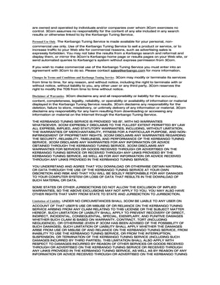 are owned and operated by individuals and/or companies over whom 3Com exercises no
control. 3Com assumes no responsibility for the content of any site included in any search
results or otherwise linked to by the Kerbango Tuning Service.

Personal Use Only. The Kerbango Tuning Service is made available for your personal, non-
commercial use only. Use of the Kerbango Tuning Service to sell a product or service, or to
increase traffic to your Web site for commercial reasons, such as advertising sales is
expressly forbidden. You may not take the results from a Kerbango search and reformat and
display them, or mirror the 3Com's Kerbango home page or results pages on your Web site, or
send automated queries to Kerbango's system without express permission from 3Com.

If you wish to make commercial use of the Kerbango Tuning Service you must enter into an
agreement with 3Com to do so. Please contact sales@kerbango.com for more information.

Changes In Terms and Conditions and Kerbango Tuning Service. 3Com may modify or terminate its services
from time to time, for any reason, and without notice, including the right to terminate with or
without notice, without liability to you, any other user or any third party. 3Com reserves the
right to modify the TOS from time to time without notice.

Disclaimer of Warranties. 3Com disclaims any and all responsibility or liability for the accuracy,
content, completeness, legality, reliability, or operability or availability of information or material
displayed in the Kerbango Tuning Service results. 3Com disclaims any responsibility for the
deletion, failure to store, misdelivery, or untimely delivery of any information or material. 3Com
disclaims any responsibility for any harm resulting from downloading or accessing any
information or material on the Internet through the Kerbango Tuning Service.

THE KERBANGO TUNING SERVICE IS PROVIDED "AS IS", WITH NO WARRANTIES
WHATSOEVER. 3COM EXPRESSLY DISCLAIMS TO THE FULLEST EXTENT PERMITTED BY LAW
ALL EXPRESS, IMPLIED, AND STATUTORY WARRANTIES, INCLUDING, WITHOUT LIMITATION,
THE WARRANTIES OF MERCHANTABILITY, FITNESS FOR A PARTICULAR PURPOSE, AND NON-
INFRINGEMENT OF PROPRIETARY RIGHTS. 3COM DISCLAIMS ANY WARRANTIES REGARDING
THE SECURITY, RELIABILITY, TIMELINESS, AND PERFORMANCE OF THE KERBANGO TUNING
SERVICE. 3COM DISCLAIMS ANY WARRANTIES FOR ANY INFORMATION OR ADVICE
OBTAINED THROUGH THE KERBANGO TUNING SERVICE. 3COM DISCLAIMS ANY
WARRANTIES FOR SERVICES OR GOODS RECEIVED THROUGH OR ADVERTISED ON THE
KERBANGO TUNING SERVICE OR RECEIVED THROUGH ANY LINKS PROVIDED BY THE
KERBANGO TUNING SERVICE, AS WELL AS FOR ANY INFORMATION OR ADVICE RECEIVED
THROUGH ANY LINKS PROVIDED IN THE KERBANGO TUNING SERVICE.

YOU UNDERSTAND AND AGREE THAT YOU DOWNLOAD OR OTHERWISE OBTAIN MATERIAL
OR DATA THROUGH THE USE OF THE KERBANGO TUNING SERVICE AT YOUR OWN
DISCRETION AND RISK AND THAT YOU WILL BE SOLELY RESPONSIBLE FOR ANY DAMAGES
TO YOUR COMPUTER SYSTEM OR LOSS OF DATA THAT RESULTS IN THE DOWNLOAD OF
SUCH MATERIAL OR DATA.

SOME STATES OR OTHER JURISDICTIONS DO NOT ALLOW THE EXCLUSION OF IMPLIED
WARRANTIES, SO THE ABOVE EXCLUSIONS MAY NOT APPLY TO YOU. YOU MAY ALSO HAVE
OTHER RIGHTS THAT VARY FROM STATE TO STATE AND JURISDICTION TO JURISDICTION.

Limitation of Liability. UNDER NO CIRCUMSTANCES SHALL 3COM BE LIABLE TO ANY USER ON
ACCOUNT OF THAT USER'S USE OR MISUSE OF OR RELIANCE ON THE KERBANGO TUNING
SERVICE ARISING FROM ANY CLAIM RELATING TO THIS LICENSE OR THE SUBJECT MATTER
HEREOF. SUCH LIMITATION OF LIABILITY SHALL APPLY TO PREVENT RECOVERY OF DIRECT,
INDIRECT, INCIDENTAL, CONSEQUENTIAL, SPECIAL, EXEMPLARY, AND PUNITIVE DAMAGES
WHETHER SUCH CLAIM IS BASED ON WARRANTY, CONTRACT, TORT (INCLUDING
NEGLIGENCE), OR OTHERWISE (EVEN IF 3COM HAS BEEN ADVISED OF THE POSSIBILITY OF
SUCH DAMAGES). SUCH LIMITATION OF LIABILITY SHALL APPLY WHETHER THE DAMAGES
ARISE FROM USE OR MISUSE OF AND RELIANCE ON THE KERBANGO TUNING SERVICE, FROM
INABILITY TO USE THE KERBANGO TUNING SERVICE, OR FROM THE INTERRUPTION,
SUSPENSION, OR TERMINATION OF THE KERBANGO TUNING SERVICE (INCLUDING SUCH
DAMAGES INCURRED BY THIRD PARTIES). THIS LIMITATION SHALL ALSO APPLY WITH
RESPECT TO DAMAGES INCURRED BY REASON OF OTHER SERVICES OR GOODS RECEIVED
THROUGH OR ADVERTISED ON THE KERBANGO TUNING SERVICE OR RECEIVED THROUGH
ANY LINKS PROVIDED IN THE KERBANGO TUNING SERVICE, AS WELL AS BY REASON OF ANY
INFORMATION OR ADVICE RECEIVED THROUGH OR ADVERTISED ON THE KERBANGO TUNING
 