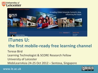 iTunes U:
   the first mobile-ready free learning channel
  Terese Bird
  Learning Technologist & SCORE Research Fellow
  University of Leicester
  MobiLearnAsia 24-25 Oct 2012 – Sentosa, Singapore
www.le.ac.uk
 