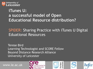 iTunes U: a successful model of Open Educational Resource distribution? SPIDER:  Sharing Practice with iTunes U Digital Eduational Resources Terese Bird Learning Technologist and SCORE Fellow Beyond Distance Research Alliance University of Leicester 