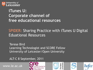 iTunes U: Corporate channel of free educational resources SPIDER:  Sharing Practice with iTunes U Digital Eduational Resources Terese Bird Learning Technologist and SCORE Fellow University of Leicester/Open University ALT-C 8 September, 2011 