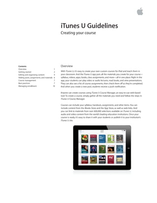iTunes U Guidelines
Creating your course
Overview
With iTunes U, it’s easy to create your own custom courses for iPad and teach them in
your classroom. And the iTunes U app puts all the materials you create for your course—
syllabus, videos, apps, books, class assignments, and more—all in one place. Right in the
app, your students can play video or audio lectures, read books, and view presentations.
They can also see a list of course assignments, then check them off as they’re completed.
And when you create a new post, students receive a push notification.
Anyone can create courses using iTunes U Course Manager, an easy-to-use web-based
tool.To create a course, simply gather all the materials you need and follow the steps in
iTunes U Course Manager.
Courses can include your syllabus, handouts, assignments, and other items.You can
include content from the iBooks Store and the App Store, as well as web links. And
you can link to materials from over 600,000 selections available on iTunes U, including
audio and video content from the world’s leading education institutions. Once your
course is ready, it’s easy to share it with your students or publish it to your institution’s
iTunes U site.
Contents	
Overview	 1
Getting started	 2
Editing and organizing content	 4	
Adding posts, assignments, and materials	 6
Course management	 7
Best practices 	 7
Managing enrollment	 10	
	
 