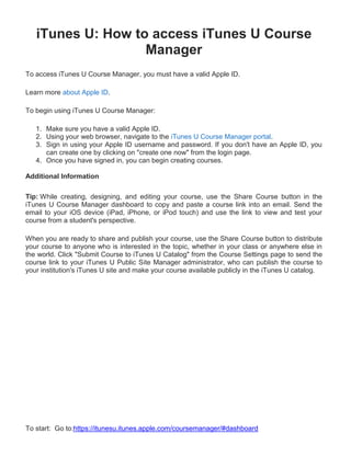 iTunes U: How to access iTunes U Course
                   Manager
To access iTunes U Course Manager, you must have a valid Apple ID.

Learn more about Apple ID.

To begin using iTunes U Course Manager:

   1. Make sure you have a valid Apple ID.
   2. Using your web browser, navigate to the iTunes U Course Manager portal.
   3. Sign in using your Apple ID username and password. If you don't have an Apple ID, you
      can create one by clicking on "create one now" from the login page.
   4. Once you have signed in, you can begin creating courses.

Additional Information

Tip: While creating, designing, and editing your course, use the Share Course button in the
iTunes U Course Manager dashboard to copy and paste a course link into an email. Send the
email to your iOS device (iPad, iPhone, or iPod touch) and use the link to view and test your
course from a student's perspective.

When you are ready to share and publish your course, use the Share Course button to distribute
your course to anyone who is interested in the topic, whether in your class or anywhere else in
the world. Click "Submit Course to iTunes U Catalog" from the Course Settings page to send the
course link to your iTunes U Public Site Manager administrator, who can publish the course to
your institution's iTunes U site and make your course available publicly in the iTunes U catalog.




To start: Go to:https://itunesu.itunes.apple.com/coursemanager/#dashboard
 