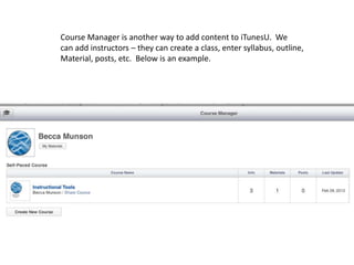 Course Manager is another way to add content to iTunesU. We
can add instructors – they can create a class, enter syllabus, outline,
Material, posts, etc. Below is an example.