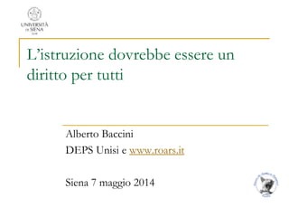 L’istruzione dovrebbe essere un
diritto per tutti
Alberto Baccini
DEPS Unisi e www.roars.it
Siena 7 maggio 2014
 
