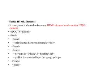 Nested HTML Elements
• It is very much allowed to keep one HTML element inside another HTML
element
• <!DOCTYPE html>
• <html>
• <head>
• <title>Nested Elements Example</title>
• </head>
• <body>
• <h1>This is <i>italic</i> heading</h1>
• <p>This is <u>underlined</u> paragraph</p>
• </body>
• </html>
 