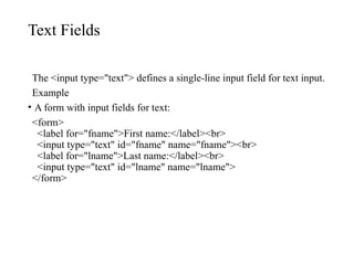 Text Fields
The <input type="text"> defines a single-line input field for text input.
Example
• A form with input fields for text:
<form>
<label for="fname">First name:</label><br>
<input type="text" id="fname" name="fname"><br>
<label for="lname">Last name:</label><br>
<input type="text" id="lname" name="lname">
</form>
 