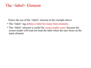 The <label> Element
Notice the use of the <label> element in the example above.
• The <label> tag defines a label for many form elements.
• The <label> element is useful for screen-reader users, because the
screen-reader will read out loud the label when the user focus on the
input element.
 