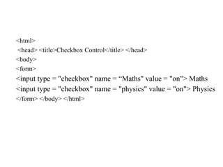 <html>
<head> <title>Checkbox Control</title> </head>
<body>
<form>
<input type = "checkbox" name = “Maths" value = "on"> Maths
<input type = "checkbox" name = "physics" value = "on"> Physics
</form> </body> </html>
 