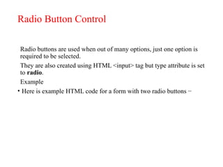 Radio Button Control
Radio buttons are used when out of many options, just one option is
required to be selected.
They are also created using HTML <input> tag but type attribute is set
to radio.
Example
• Here is example HTML code for a form with two radio buttons −
 