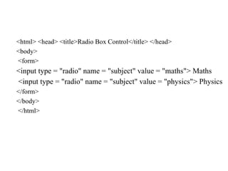 <html> <head> <title>Radio Box Control</title> </head>
<body>
<form>
<input type = "radio" name = "subject" value = "maths"> Maths
<input type = "radio" name = "subject" value = "physics"> Physics
</form>
</body>
</html>
 