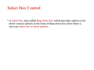 Select Box Control
• A select box, also called drop down box which provides option to list
down various options in the form of drop down list, from where a
user can select one or more options.
 