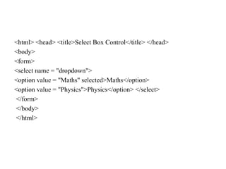 <html> <head> <title>Select Box Control</title> </head>
<body>
<form>
<select name = "dropdown">
<option value = "Maths" selected>Maths</option>
<option value = "Physics">Physics</option> </select>
</form>
</body>
</html>
 