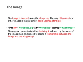 The Image
• The image is inserted using the <img> tag. The only difference from
other images is that you must add a usemap attribute:
• <img src="workplace.jpg" alt="Workplace" usemap="#workmap">
• The usemap value starts with a hash tag # followed by the name of
the image map, and is used to create a relationship between the
image and the image map.
 