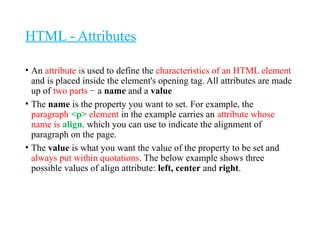 HTML - Attributes
• An attribute is used to define the characteristics of an HTML element
and is placed inside the element's opening tag. All attributes are made
up of two parts − a name and a value
• The name is the property you want to set. For example, the
paragraph <p> element in the example carries an attribute whose
name is align, which you can use to indicate the alignment of
paragraph on the page.
• The value is what you want the value of the property to be set and
always put within quotations. The below example shows three
possible values of align attribute: left, center and right.
 